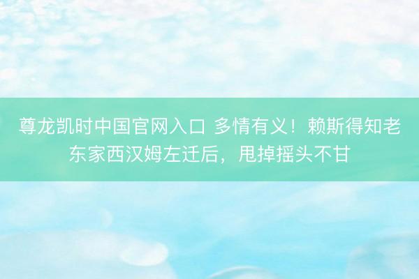 尊龙凯时中国官网入口 多情有义！赖斯得知老东家西汉姆左迁后，甩掉摇头不甘