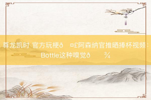 尊龙凯时 官方玩梗🤣阿森纳官推晒捧杯视频：Bottle这种嗅觉🍾