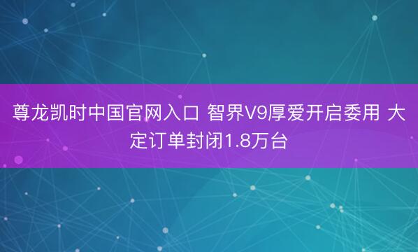 尊龙凯时中国官网入口 智界V9厚爱开启委用 大定订单封闭1.8万台