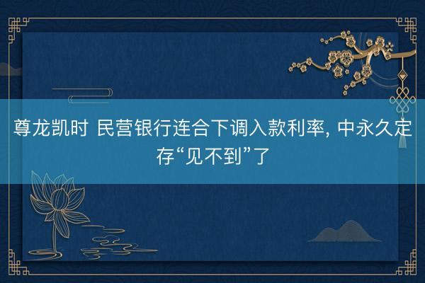 尊龙凯时 民营银行连合下调入款利率， 中永久定存“见不到”了