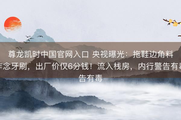 尊龙凯时中国官网入口 央视曝光：拖鞋边角料作念牙刷，出厂价仅6分钱！流入栈房，内行警告有毒