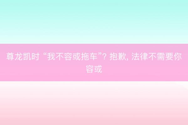 尊龙凯时 “我不容或拖车”? 抱歉， 法律不需要你容或