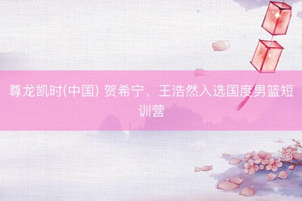 尊龙凯时(中国) 贺希宁、王浩然入选国度男篮短训营