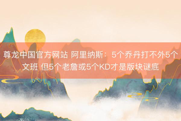 尊龙中国官方网站 阿里纳斯：5个乔丹打不外5个文班 但5个老詹或5个KD才是版块谜底