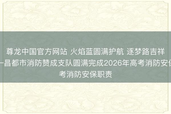 尊龙中国官方网站 火焰蓝圆满护航 逐梦路吉祥相伴—昌都市消防赞成支队圆满完成2026年高考消防安保职责