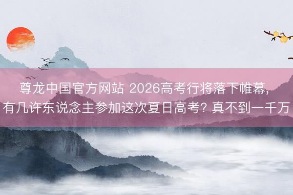 尊龙中国官方网站 2026高考行将落下帷幕， 有几许东说念主参加这次夏日高考? 真不到一千万