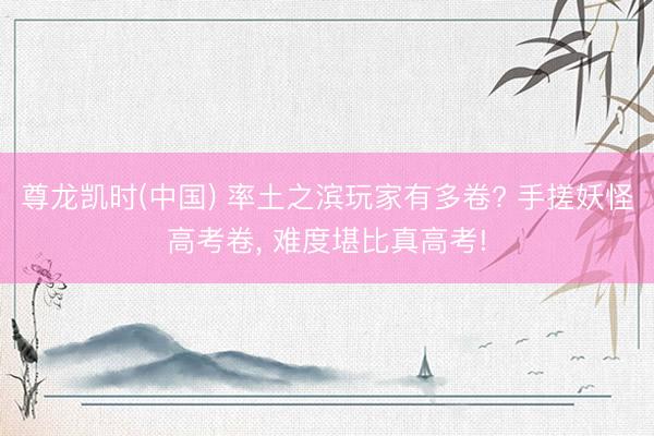 尊龙凯时(中国) 率土之滨玩家有多卷? 手搓妖怪高考卷， 难度堪比真高考!