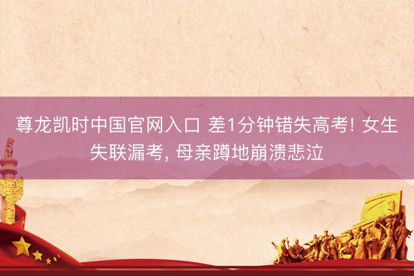 尊龙凯时中国官网入口 差1分钟错失高考! 女生失联漏考, 母亲蹲地崩溃悲泣