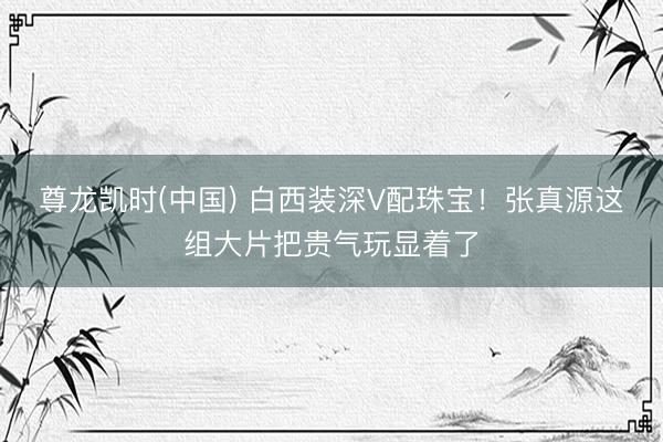 尊龙凯时(中国) 白西装深V配珠宝！张真源这组大片把贵气玩显着了