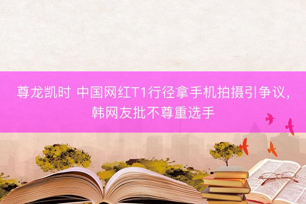 尊龙凯时 中国网红T1行径拿手机拍摄引争议，韩网友批不尊重选手