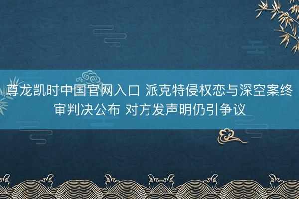 尊龙凯时中国官网入口 派克特侵权恋与深空案终审判决公布 对方发声明仍引争议