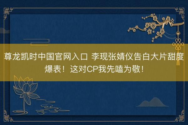 尊龙凯时中国官网入口 李现张婧仪告白大片甜度爆表！这对CP我先嗑为敬！