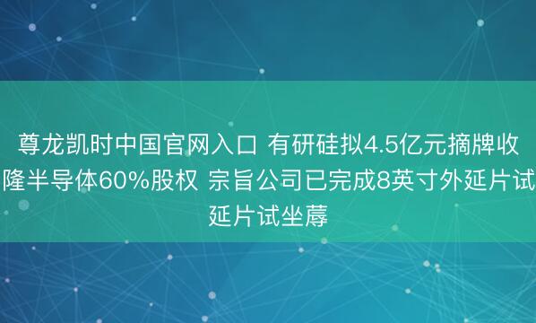 尊龙凯时中国官网入口 有研硅拟4.5亿元摘牌收购晶隆半导体60%股权 宗旨公司已完成8英寸外延片试坐蓐