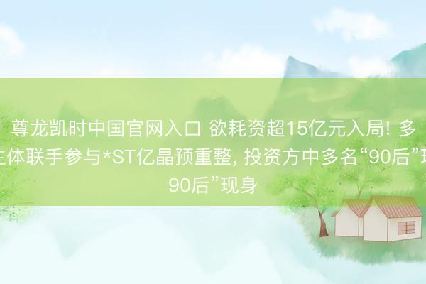 尊龙凯时中国官网入口 欲耗资超15亿元入局! 多家主体联手参与*ST亿晶预重整， 投资方中多名“90后”现身