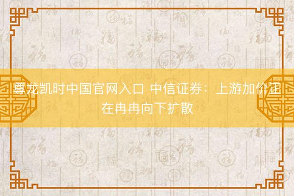 尊龙凯时中国官网入口 中信证券：上游加价正在冉冉向下扩散