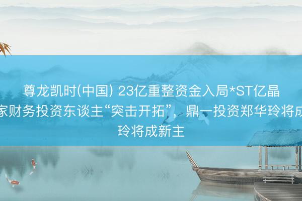 尊龙凯时(中国) 23亿重整资金入局*ST亿晶：三家财务投资东谈主“突击开拓”，鼎一投资郑华玲将成新主