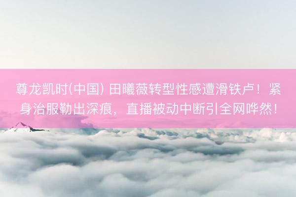 尊龙凯时(中国) 田曦薇转型性感遭滑铁卢!紧身治服勒出深痕,直播被动中断引全网哗然!