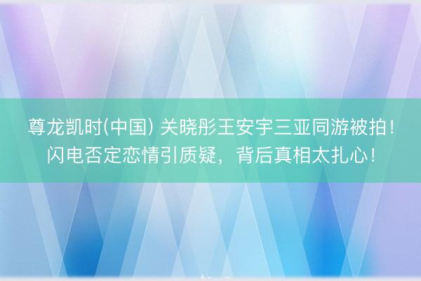 尊龙凯时(中国) 关晓彤王安宇三亚同游被拍!闪电否定恋情引质疑,背后真相太扎心!