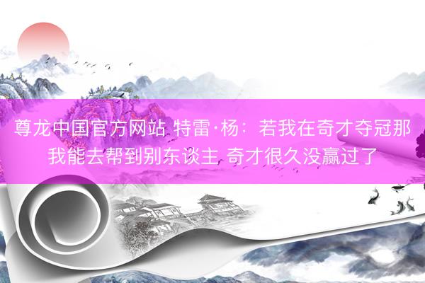 尊龙中国官方网站 特雷·杨：若我在奇才夺冠那我能去帮到别东谈主 奇才很久没赢过了