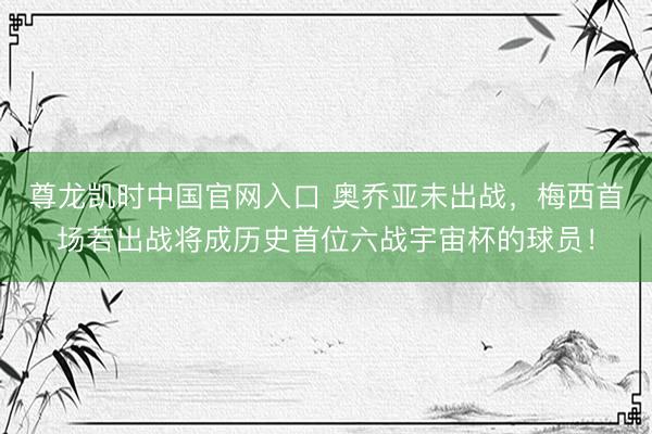 尊龙凯时中国官网入口 奥乔亚未出战，梅西首场若出战将成历史首位六战宇宙杯的球员！