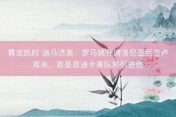 尊龙凯时 迪马济奥：罗马挑升博洛尼亚后卫卢库米，若是恩迪卡离队将引进他