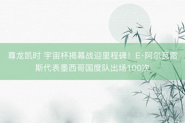 尊龙凯时 宇宙杯揭幕战迎里程碑！E·阿尔瓦雷斯代表墨西哥国度队出场100次