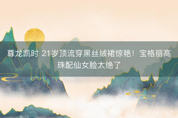 尊龙凯时 21岁顶流穿黑丝绒裙惊艳！宝格丽高珠配仙女脸太绝了