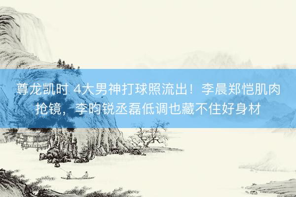 尊龙凯时 4大男神打球照流出！李晨郑恺肌肉抢镜，李昀锐丞磊低调也藏不住好身材
