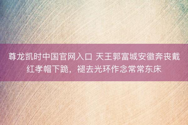 尊龙凯时中国官网入口 天王郭富城安徽奔丧戴红孝帽下跪，褪去光环作念常常东床