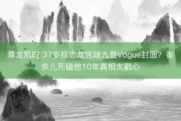 尊龙凯时 37岁权志龙凭啥九登Vogue封面？香奈儿死磕他10年真相太戳心