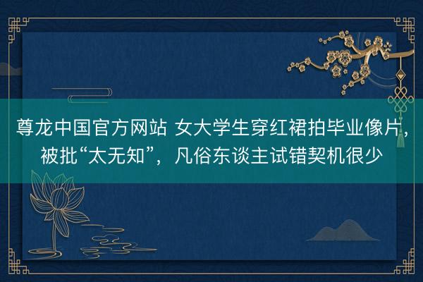 尊龙中国官方网站 女大学生穿红裙拍毕业像片,被批“太无知”,凡俗东谈主试错契机很少