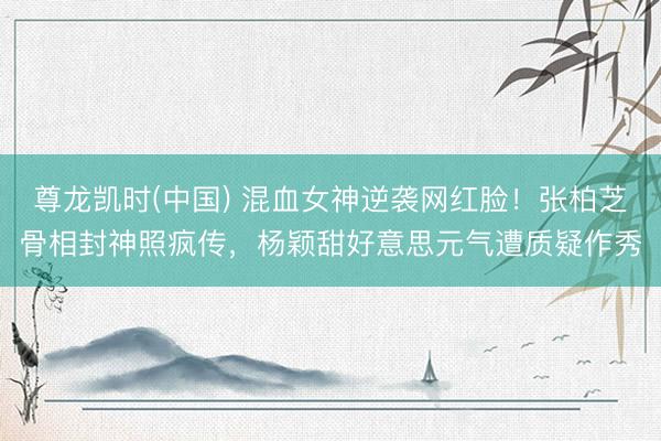 尊龙凯时(中国) 混血女神逆袭网红脸！张柏芝骨相封神照疯传，杨颖甜好意思元气遭质疑作秀