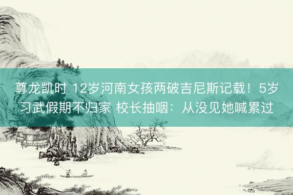 尊龙凯时 12岁河南女孩两破吉尼斯记载！5岁习武假期不归家 校长抽咽：从没见她喊累过
