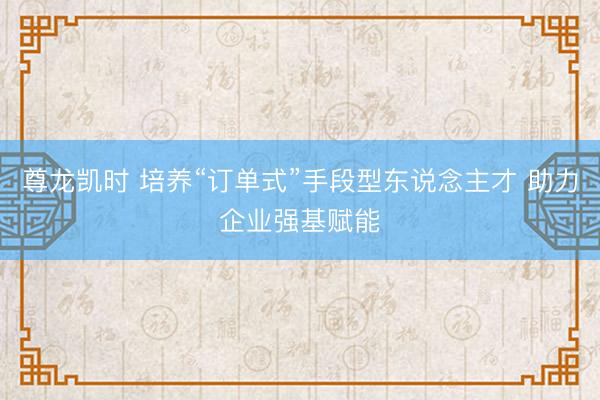 尊龙凯时 培养“订单式”手段型东说念主才 助力企业强基赋能