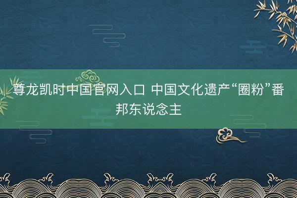 尊龙凯时中国官网入口 中国文化遗产“圈粉”番邦东说念主