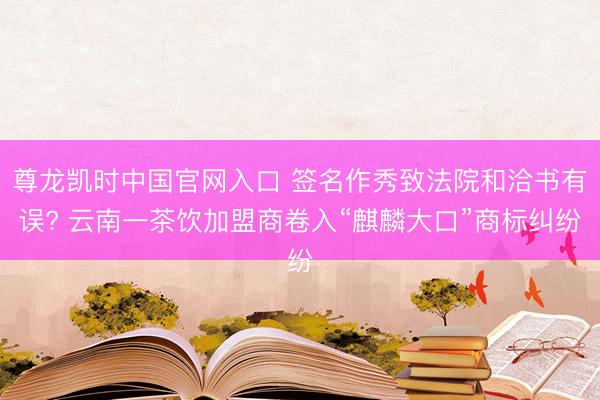 尊龙凯时中国官网入口 签名作秀致法院和洽书有误? 云南一茶饮加盟商卷入“麒麟大口”商标纠纷