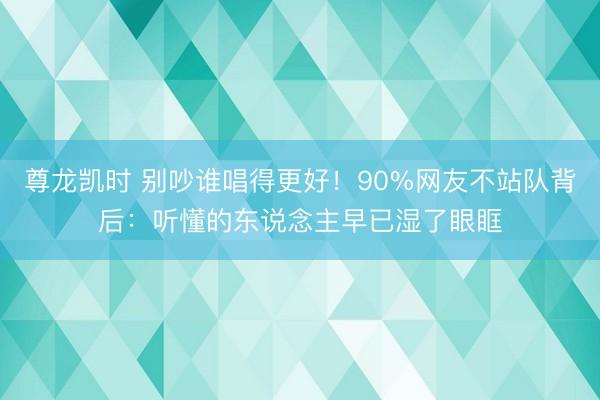 尊龙凯时 别吵谁唱得更好！90%网友不站队背后：听懂的东说念主早已湿了眼眶