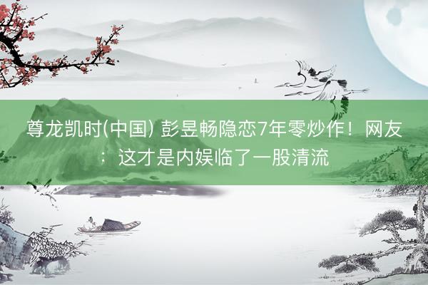 尊龙凯时(中国) 彭昱畅隐恋7年零炒作！网友：这才是内娱临了一股清流