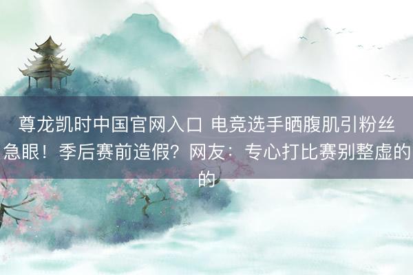 尊龙凯时中国官网入口 电竞选手晒腹肌引粉丝急眼！季后赛前造假？网友：专心打比赛别整虚的