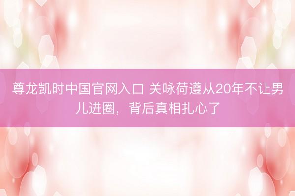 尊龙凯时中国官网入口 关咏荷遵从20年不让男儿进圈，背后真相扎心了