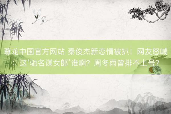 尊龙中国官方网站 秦俊杰新恋情被扒！网友怒喊：这‘驰名谋女郎’谁啊？周冬雨皆排不上号？