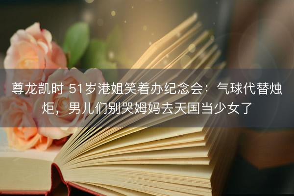 尊龙凯时 51岁港姐笑着办纪念会：气球代替烛炬，男儿们别哭姆妈去天国当少女了