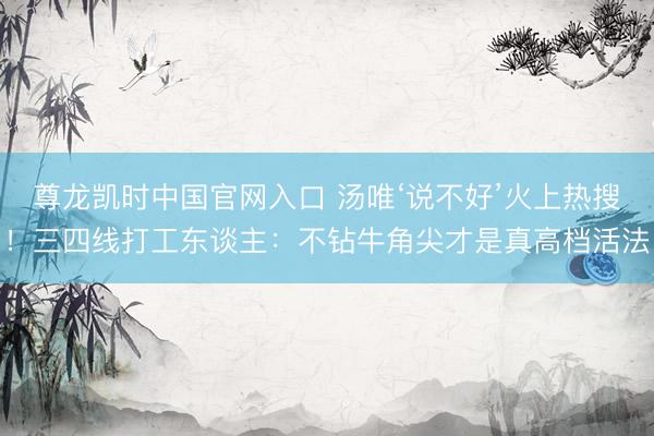 尊龙凯时中国官网入口 汤唯‘说不好’火上热搜！三四线打工东谈主：不钻牛角尖才是真高档活法