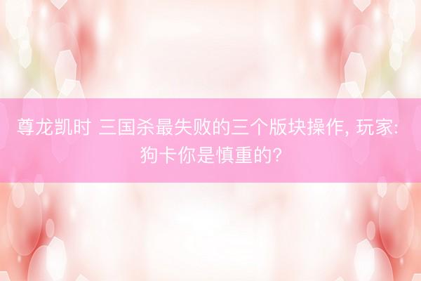 尊龙凯时 三国杀最失败的三个版块操作， 玩家: 狗卡你是慎重的?