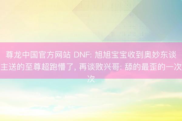尊龙中国官方网站 DNF: 旭旭宝宝收到奥妙东谈主送的至尊超跑懵了， 再谈败兴哥: 舔的最歪的一次