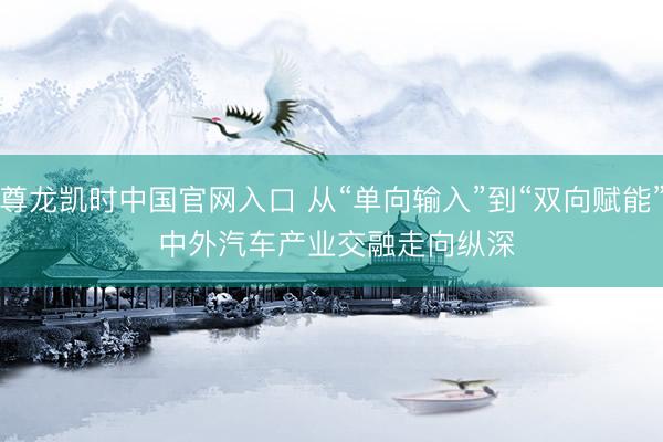 尊龙凯时中国官网入口 从“单向输入”到“双向赋能” 中外汽车产业交融走向纵深