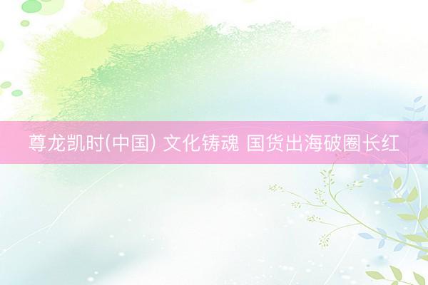 尊龙凯时(中国) 文化铸魂 国货出海破圈长红