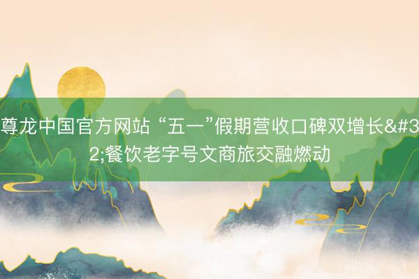 尊龙中国官方网站 “五一”假期营收口碑双增长 餐饮老字号文商旅交融燃动
