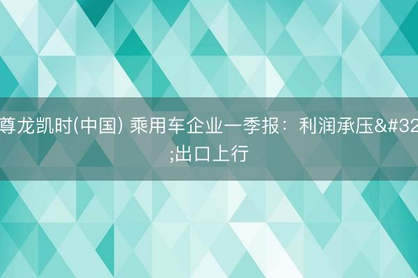 尊龙凯时(中国) 乘用车企业一季报：利润承压 出口上行
