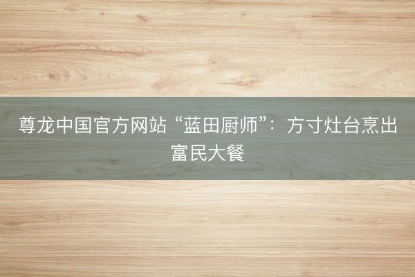 尊龙中国官方网站 “蓝田厨师”：方寸灶台烹出富民大餐